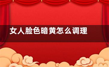 女人脸色暗黄怎么调理好得快 女人脸色暗黄调理方法(女人脸色暗黄怎么改善怎么祛斑祛黄)